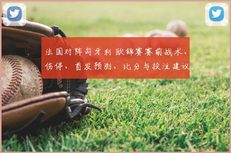 法国对阵匈牙利 欧锦赛赛前战术、伤停、首发预测、比分与投注建议
