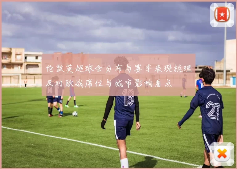 伦敦英超球会分布与赛季表现梳理及对欧战席位与城市影响看点