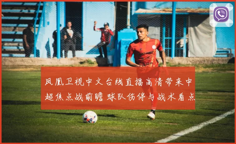 凤凰卫视中文台线直播高清带来中超焦点战前瞻 球队伤停与战术看点受关注