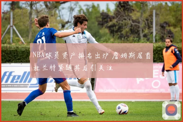 NBA球员资产排名出炉 詹姆斯居首杜兰特紧随其后引关注