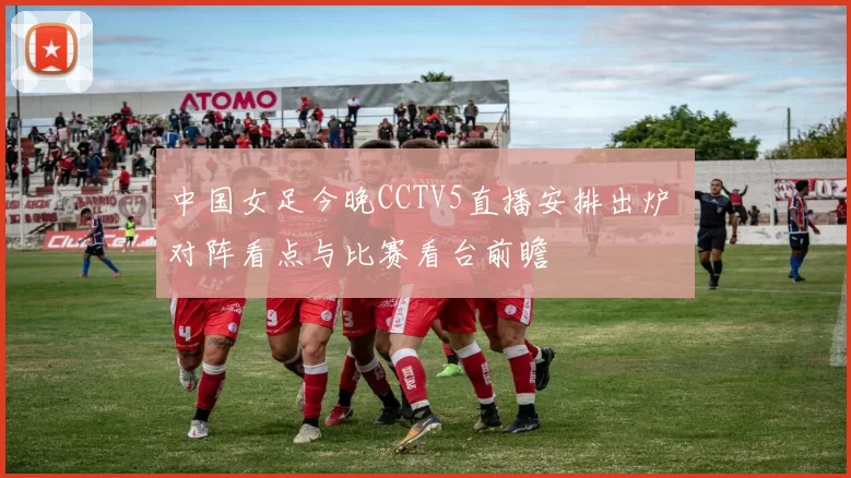 中国女足今晚CCTV5直播安排出炉 对阵看点与比赛看台前瞻