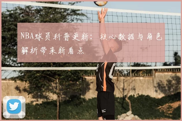 NBA球员科普更新：核心数据与角色解析带来新看点