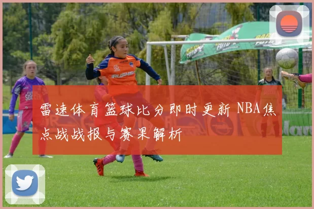 雷速体育篮球比分即时更新 NBA焦点战战报与赛果解析