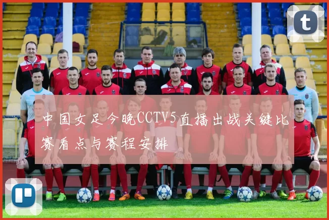 中国女足今晚CCTV5直播出战关键比赛看点与赛程安排