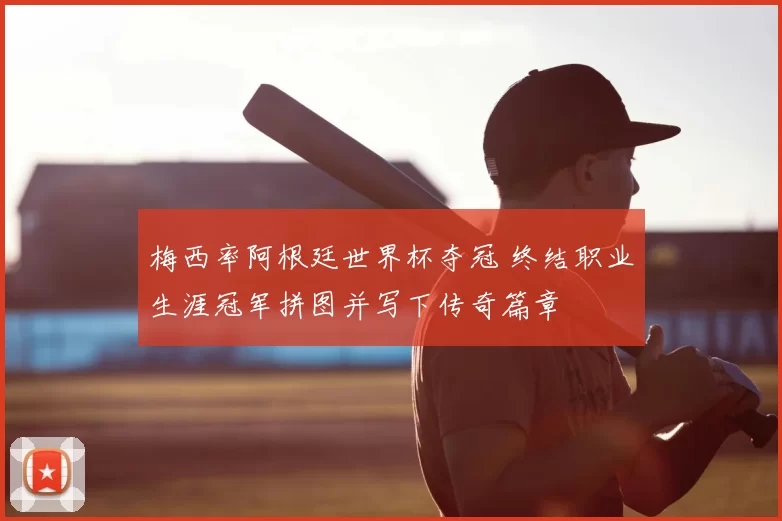 梅西率阿根廷世界杯夺冠 终结职业生涯冠军拼图并写下传奇篇章