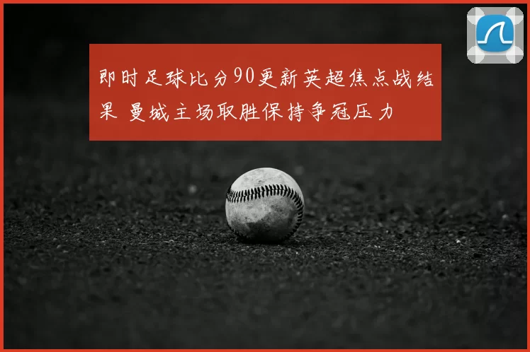 即时足球比分90更新英超焦点战结果 曼城主场取胜保持争冠压力