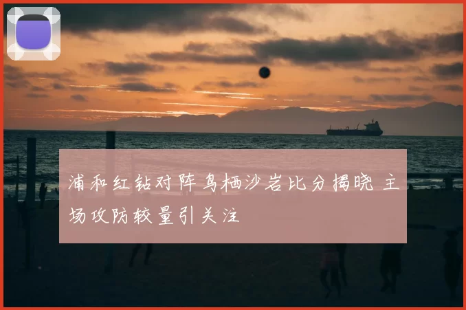 浦和红钻对阵鸟栖沙岩比分揭晓 主场攻防较量引关注