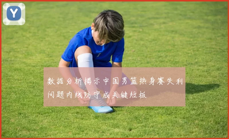 数据分析揭示中国男篮热身赛失利问题内线防守成关键短板