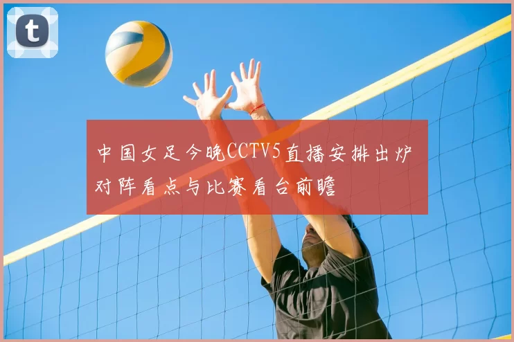 中国女足今晚CCTV5直播安排出炉 对阵看点与比赛看台前瞻