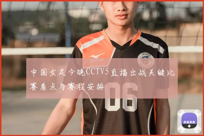 中国女足今晚CCTV5直播出战关键比赛看点与赛程安排