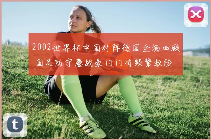 2002世界杯中国对阵德国全场回顾 国足防守鏖战豪门门将频繁救险