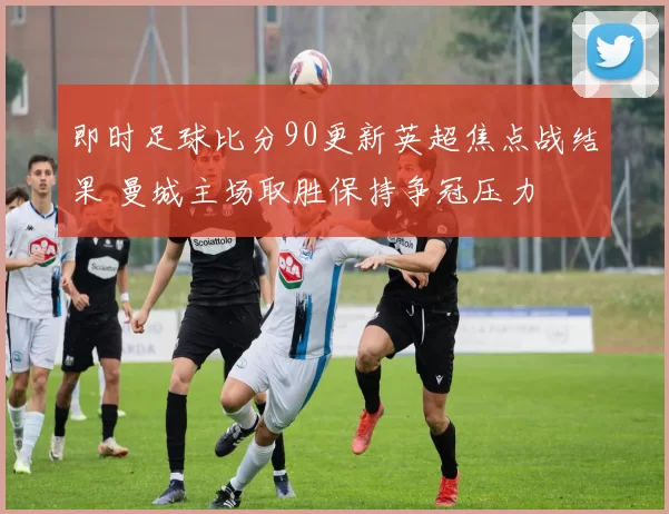 即时足球比分90更新英超焦点战结果 曼城主场取胜保持争冠压力