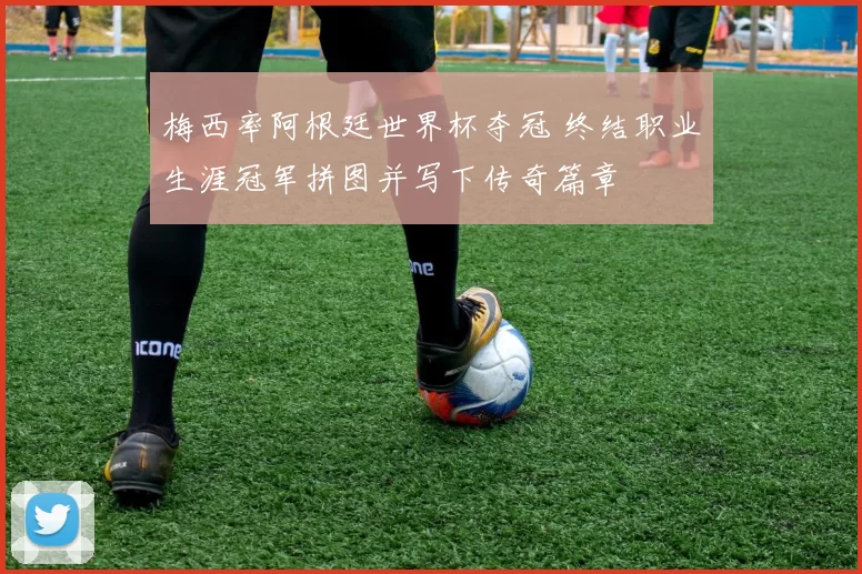 梅西率阿根廷世界杯夺冠 终结职业生涯冠军拼图并写下传奇篇章