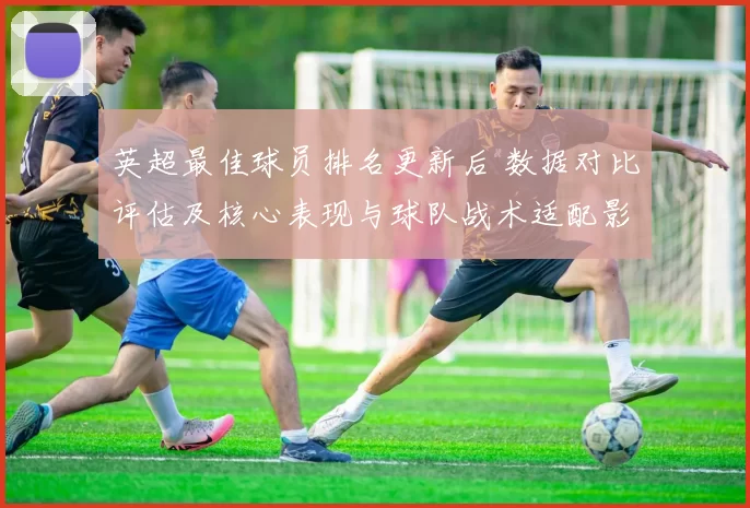 英超最佳球员排名更新后 数据对比评估及核心表现与球队战术适配影响