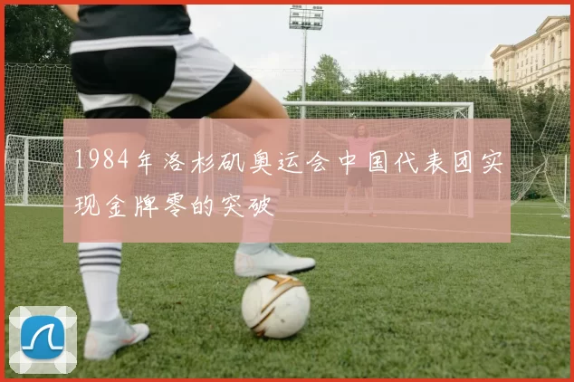 1984年洛杉矶奥运会中国代表团实现金牌零的突破