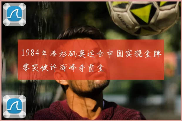1984年洛杉矶奥运会中国实现金牌零突破许海峰夺首金