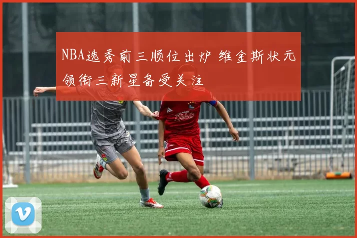 NBA选秀前三顺位出炉 维金斯状元领衔三新星备受关注