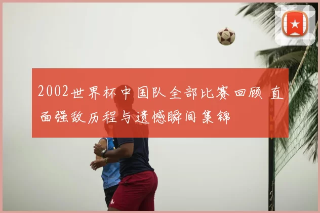 2002世界杯中国队全部比赛回顾 直面强敌历程与遗憾瞬间集锦