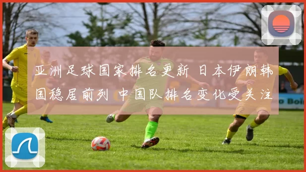 亚洲足球国家排名更新 日本伊朗韩国稳居前列 中国队排名变化受关注
