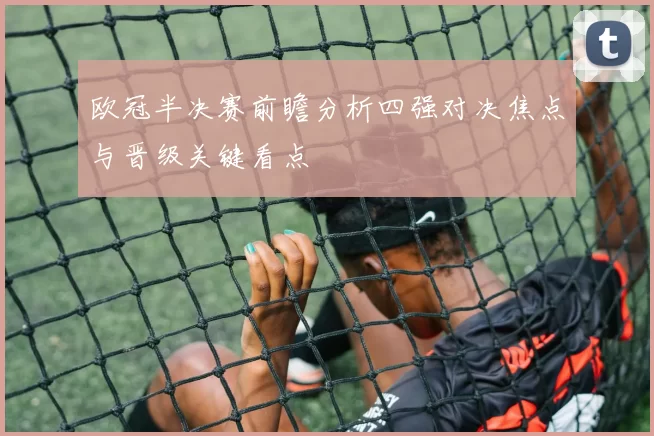 欧冠半决赛前瞻分析四强对决焦点与晋级关键看点