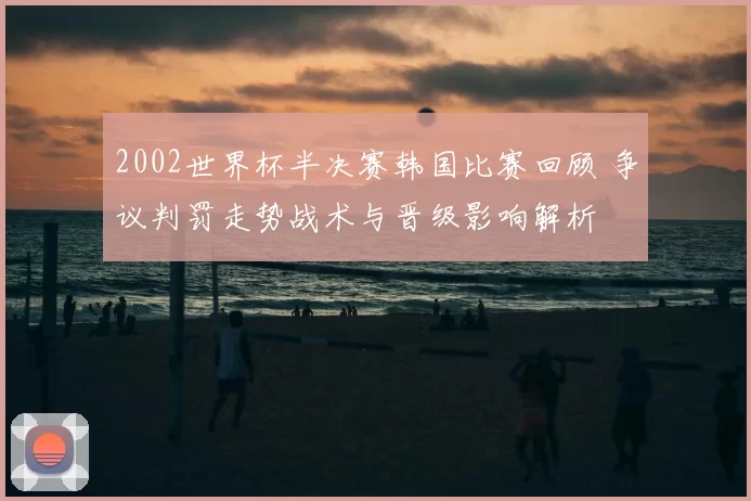2002世界杯半决赛韩国比赛回顾 争议判罚走势战术与晋级影响解析