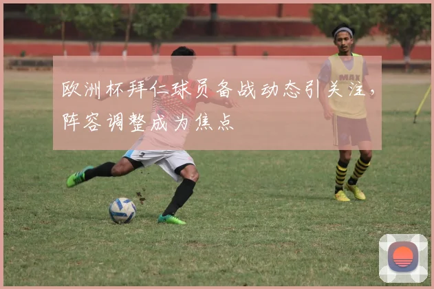 欧洲杯拜仁球员备战动态引关注,阵容调整成为焦点