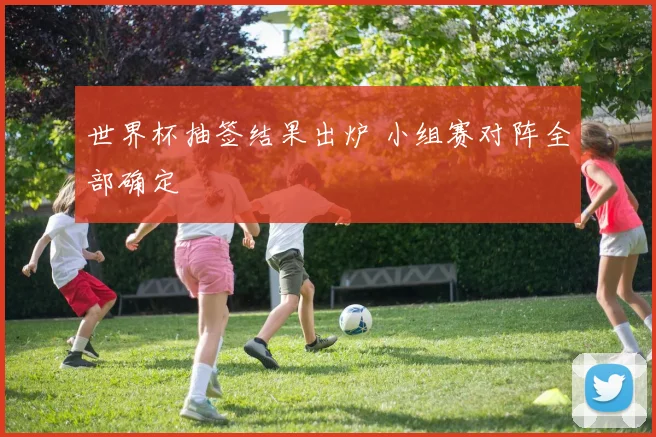 世界杯抽签结果出炉 小组赛对阵全部确定