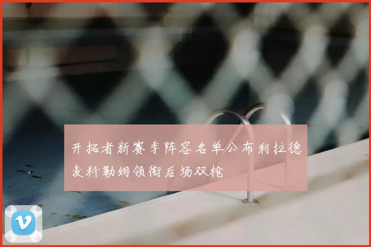 开拓者新赛季阵容名单公布利拉德麦科勒姆领衔后场双枪