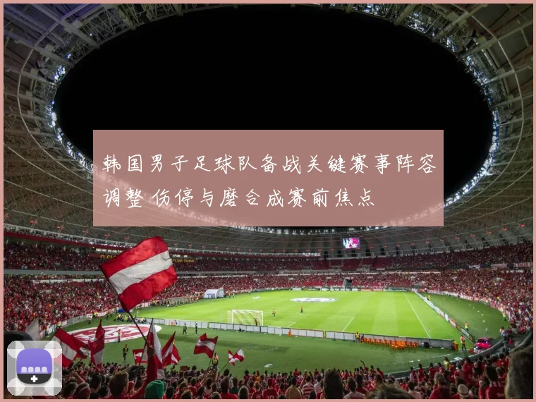 韩国男子足球队备战关键赛事阵容调整 伤停与磨合成赛前焦点