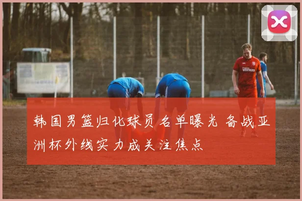 韩国男篮归化球员名单曝光 备战亚洲杯外线实力成关注焦点