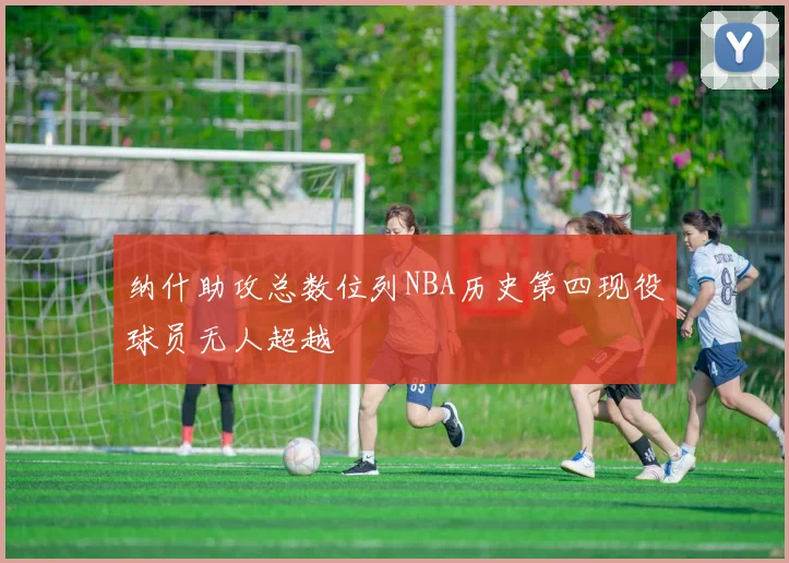 纳什助攻总数位列NBA历史第四现役球员无人超越